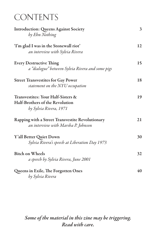 CONTENTS  Introduction: Queens Against Socicty by Ebn Nothing  “C’m glad I was in the Stonewall riot’ an interview with Sylvia Rivera  Every Destructive Thing a “dialogue” between Sylvia Rivera and some pigs  Street Transvestites for Gay Power statement on the NYU occupation  “Transvestites: Your Half-Sisters & Half-Brothers of the Revolution by Sylvia Rivera, 1971  Rapping with a Street Transvestite Revolutionary an interview with Marsha P. Jonson  Yall Better Quiet Down Sylvia Rivera’s speech at Liberation Day 1973  Bitch on Wheels aspecch by Sylvia Rivera, June 2001  Queens in Exile, The Forgotten Ones by Sylvia Rivera  Some of the material in this zine may be triggering. Read with care.  12  15  18  19  21  30  32 